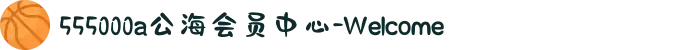 555000a公海会员中心-Welcome